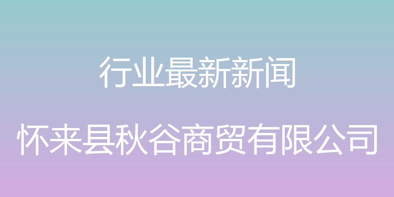 行业最新新闻 - 怀来县秋谷商贸有限公司